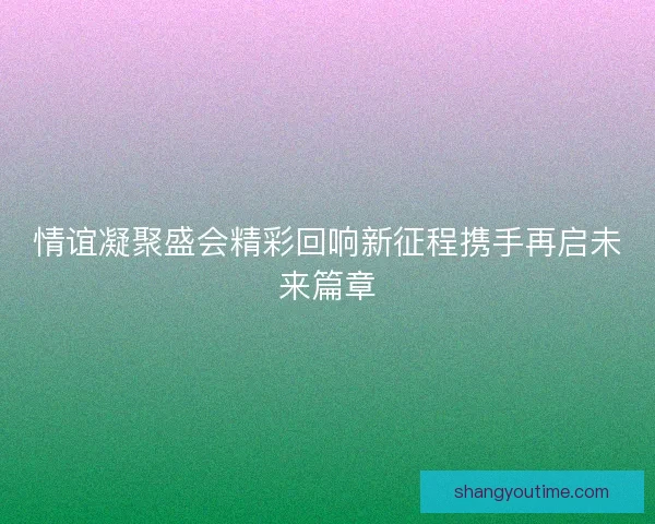 情谊凝聚盛会精彩回响新征程携手再启未来篇章