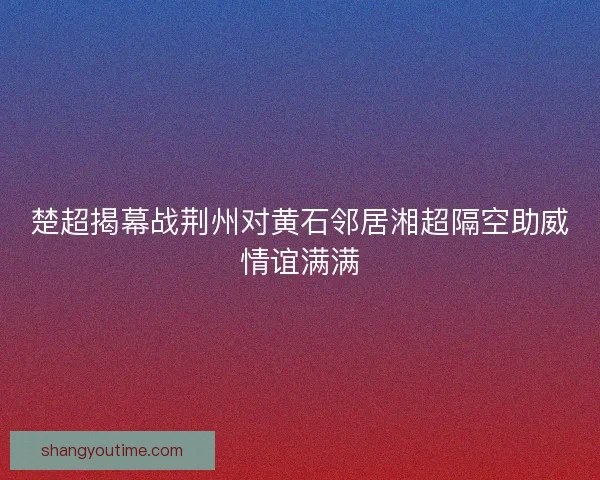 楚超揭幕战荆州对黄石邻居湘超隔空助威情谊满满